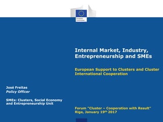 Internal Market, Industry,
Entrepreneurship and SMEs
European Support to Clusters and Cluster
International Cooperation
Forum "Cluster – Cooperation with Result"
Riga, January 19th 2017
José Freitas
Policy Officer
SMEs: Clusters, Social Economy
and Entrepreneurship Unit
 