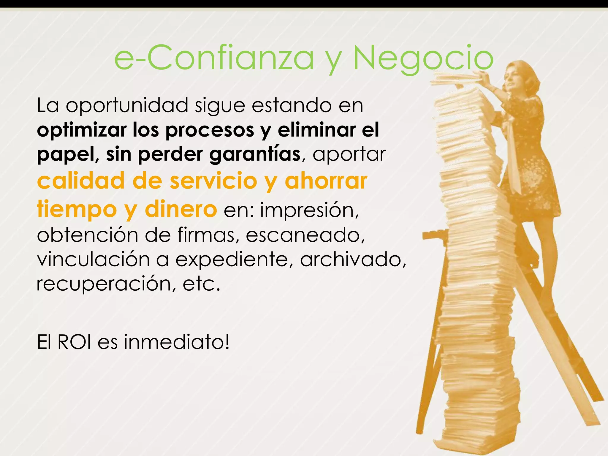 e-Confianza y Negocio
La oportunidad sigue estando en
optimizar los procesos y eliminar el
papel, sin perder garantías, aportar
calidad de servicio y ahorrar
tiempo y dinero en: impresión,
obtención de firmas, escaneado,
vinculación a expediente, archivado,
recuperación, etc.
El ROI es inmediato!
 