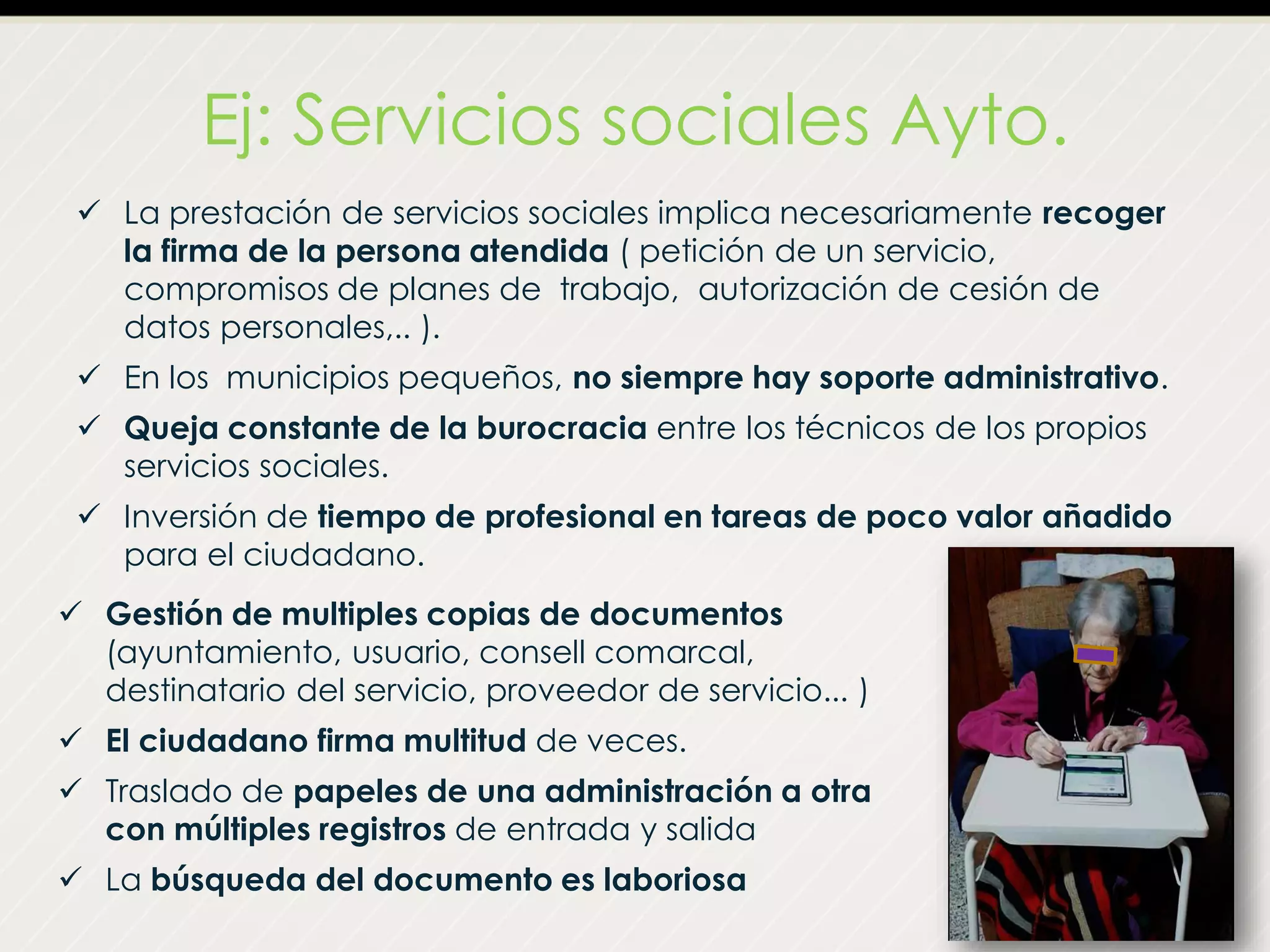 Ej: Servicios sociales Ayto.
 La prestación de servicios sociales implica necesariamente recoger
la firma de la persona atendida ( petición de un servicio,
compromisos de planes de trabajo, autorización de cesión de
datos personales,.. ).
 En los municipios pequeños, no siempre hay soporte administrativo.
 Queja constante de la burocracia entre los técnicos de los propios
servicios sociales.
 Inversión de tiempo de profesional en tareas de poco valor añadido
para el ciudadano.
 Gestión de multiples copias de documentos
(ayuntamiento, usuario, consell comarcal,
destinatario del servicio, proveedor de servicio... )
 El ciudadano firma multitud de veces.
 Traslado de papeles de una administración a otra
con múltiples registros de entrada y salida
 La búsqueda del documento es laboriosa
 