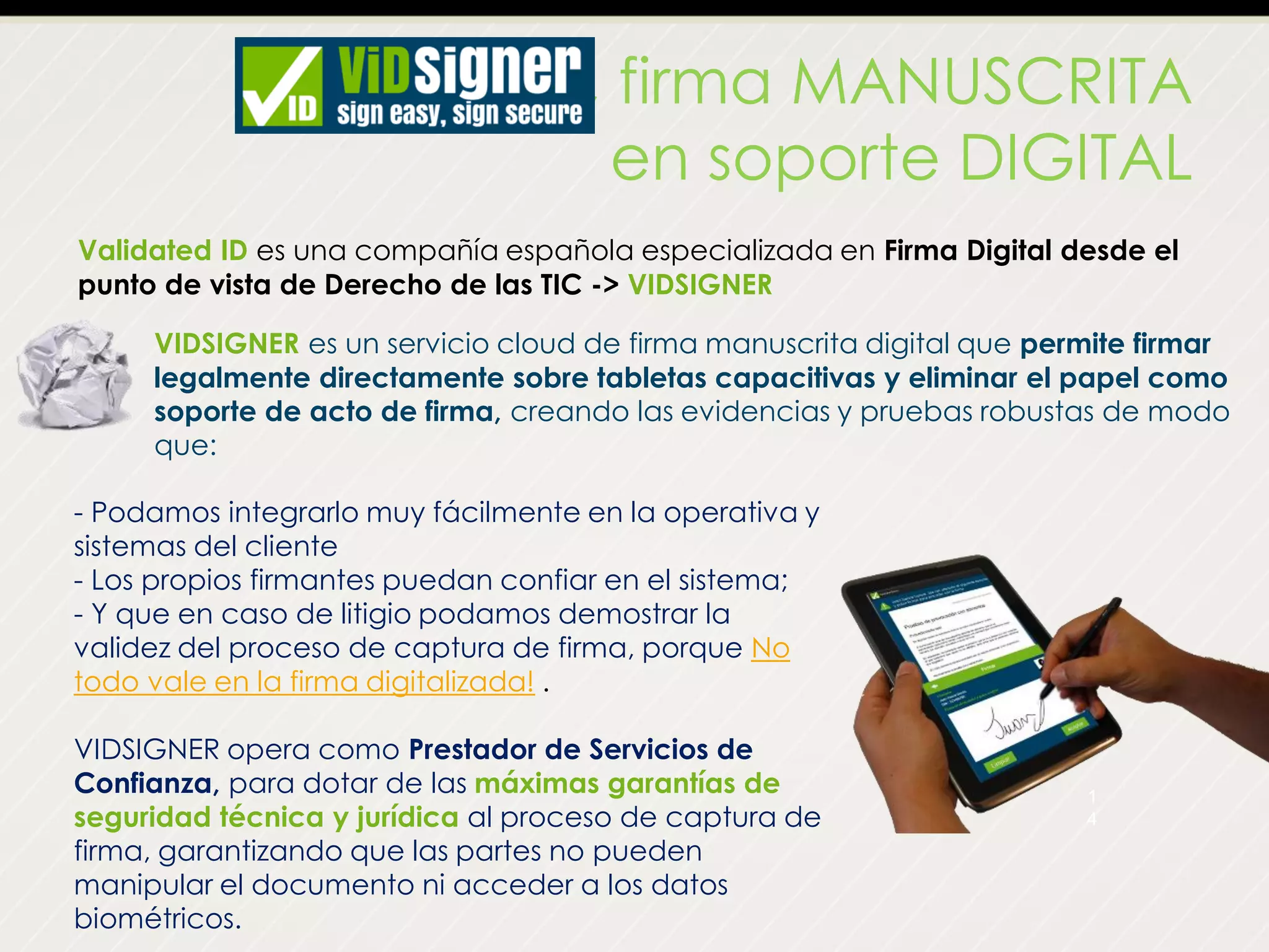 VIDSIGNER, firma MANUSCRITA
en soporte DIGITAL
Validated ID es una compañía española especializada en Firma Digital desde el
punto de vista de Derecho de las TIC -> VIDSIGNER
1
4
- Podamos integrarlo muy fácilmente en la operativa y
sistemas del cliente
- Los propios firmantes puedan confiar en el sistema;
- Y que en caso de litigio podamos demostrar la
validez del proceso de captura de firma, porque No
todo vale en la firma digitalizada! .
VIDSIGNER opera como Prestador de Servicios de
Confianza, para dotar de las máximas garantías de
seguridad técnica y jurídica al proceso de captura de
firma, garantizando que las partes no pueden
manipular el documento ni acceder a los datos
biométricos.
VIDSIGNER es un servicio cloud de firma manuscrita digital que permite firmar
legalmente directamente sobre tabletas capacitivas y eliminar el papel como
soporte de acto de firma, creando las evidencias y pruebas robustas de modo
que:
 