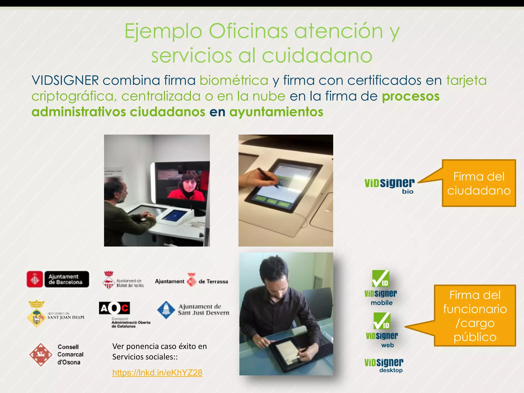 Ejemplo Oficinas atención y
servicios al cuidadano
VIDSIGNER combina firma biométrica y firma con certificados en tarjeta
criptográfica, centralizada o en la nube en la firma de procesos
administrativos ciudadanos en ayuntamientos
Firma del
ciudadano
Firma del
funcionario
/cargo
público
mobile
https://lnkd.in/eKhYZ28
Ver ponencia caso éxito en
Servicios sociales::
web
 