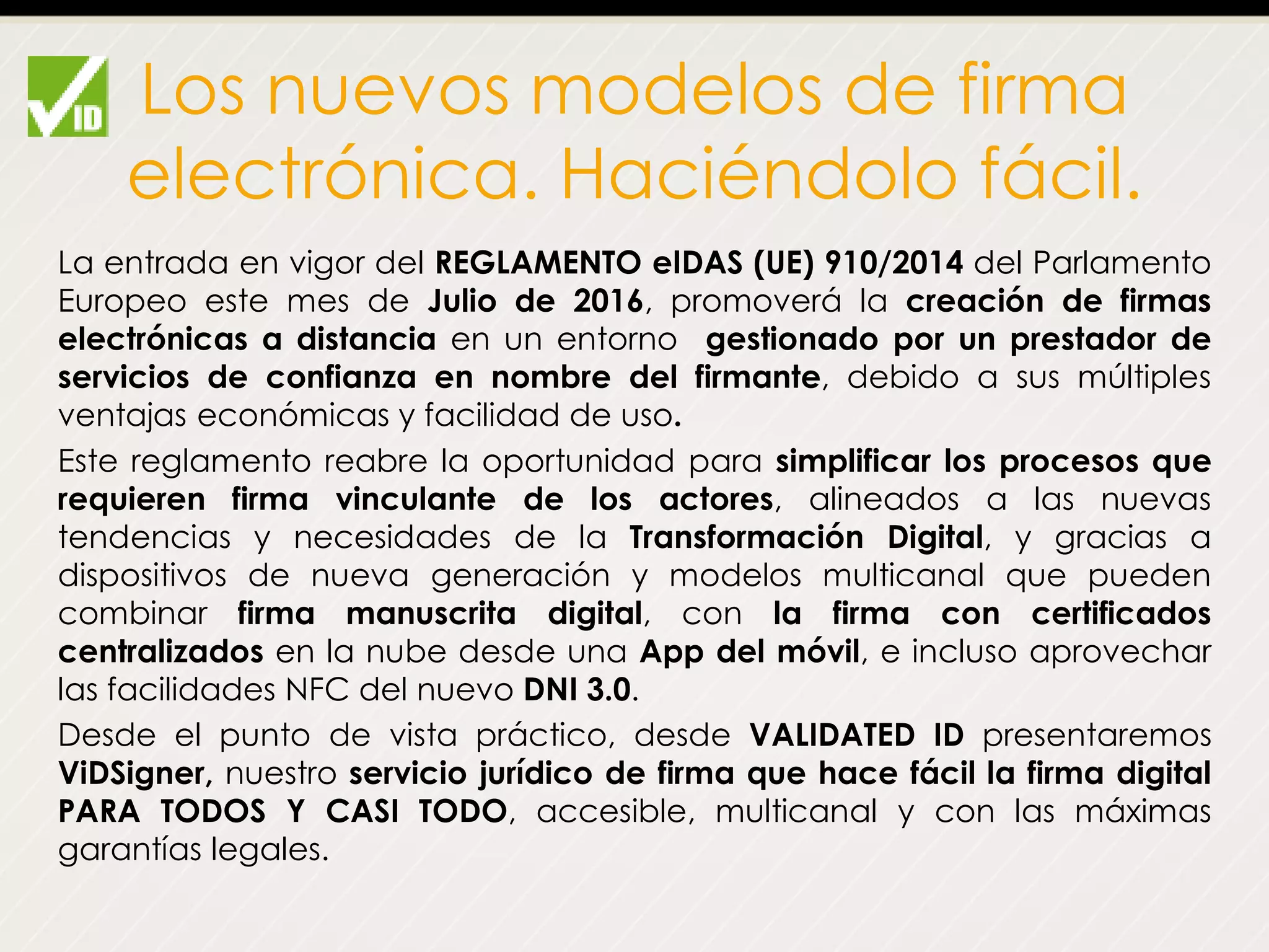 Los nuevos modelos de firma
electrónica. Haciéndolo fácil.
La entrada en vigor del REGLAMENTO eIDAS (UE) 910/2014 del Parlamento
Europeo este mes de Julio de 2016, promoverá la creación de firmas
electrónicas a distancia en un entorno gestionado por un prestador de
servicios de confianza en nombre del firmante, debido a sus múltiples
ventajas económicas y facilidad de uso.
Este reglamento reabre la oportunidad para simplificar los procesos que
requieren firma vinculante de los actores, alineados a las nuevas
tendencias y necesidades de la Transformación Digital, y gracias a
dispositivos de nueva generación y modelos multicanal que pueden
combinar firma manuscrita digital, con la firma con certificados
centralizados en la nube desde una App del móvil, e incluso aprovechar
las facilidades NFC del nuevo DNI 3.0.
Desde el punto de vista práctico, desde VALIDATED ID presentaremos
ViDSigner, nuestro servicio jurídico de firma que hace fácil la firma digital
PARA TODOS Y CASI TODO, accesible, multicanal y con las máximas
garantías legales.
 