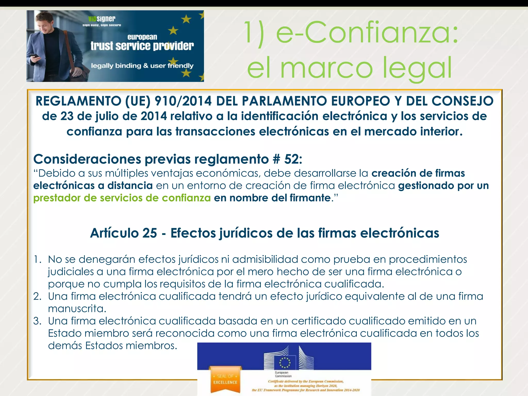 1) e-Confianza:
el marco legal
REGLAMENTO (UE) 910/2014 DEL PARLAMENTO EUROPEO Y DEL CONSEJO
de 23 de julio de 2014 relativo a la identificación electrónica y los servicios de
confianza para las transacciones electrónicas en el mercado interior.
Consideraciones previas reglamento # 52:
“Debido a sus múltiples ventajas económicas, debe desarrollarse la creación de firmas
electrónicas a distancia en un entorno de creación de firma electrónica gestionado por un
prestador de servicios de confianza en nombre del firmante.”
Artículo 25 - Efectos jurídicos de las firmas electrónicas
1. No se denegarán efectos jurídicos ni admisibilidad como prueba en procedimientos
judiciales a una firma electrónica por el mero hecho de ser una firma electrónica o
porque no cumpla los requisitos de la firma electrónica cualificada.
2. Una firma electrónica cualificada tendrá un efecto jurídico equivalente al de una firma
manuscrita.
3. Una firma electrónica cualificada basada en un certificado cualificado emitido en un
Estado miembro será reconocida como una firma electrónica cualificada en todos los
demás Estados miembros.
 