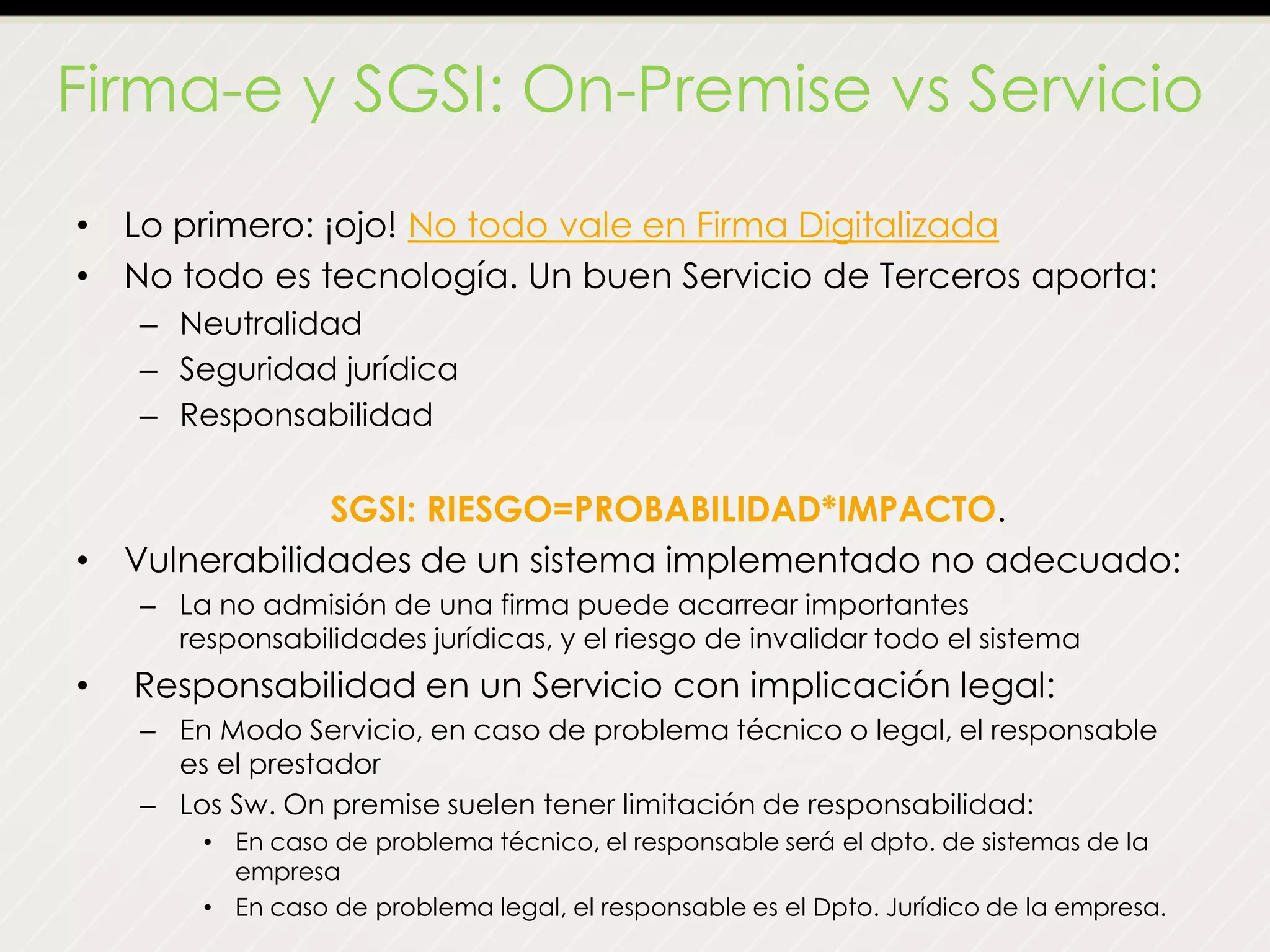 Firma-e y SGSI: On-Premise vs Servicio
• Lo primero: ¡ojo! No todo vale en Firma Digitalizada
• No todo es tecnología. Un buen Servicio de Terceros aporta:
– Neutralidad
– Seguridad jurídica
– Responsabilidad
SGSI: RIESGO=PROBABILIDAD*IMPACTO.
• Vulnerabilidades de un sistema implementado no adecuado:
– La no admisión de una firma puede acarrear importantes
responsabilidades jurídicas, y el riesgo de invalidar todo el sistema
• Responsabilidad en un Servicio con implicación legal:
– En Modo Servicio, en caso de problema técnico o legal, el responsable
es el prestador
– Los Sw. On premise suelen tener limitación de responsabilidad:
• En caso de problema técnico, el responsable será el dpto. de sistemas de la
empresa
• En caso de problema legal, el responsable es el Dpto. Jurídico de la empresa.
 