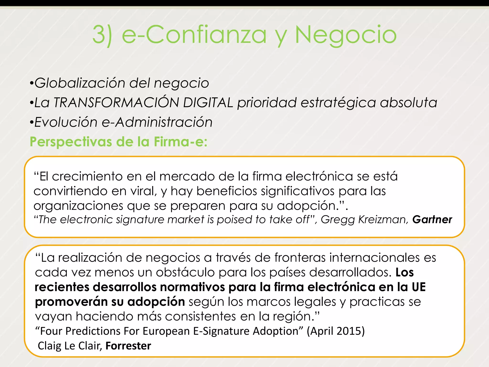 3) e-Confianza y Negocio
•Globalización del negocio
•La TRANSFORMACIÓN DIGITAL prioridad estratégica absoluta
•Evolución e-Administración
Perspectivas de la Firma-e:
“El crecimiento en el mercado de la firma electrónica se está
convirtiendo en viral, y hay beneficios significativos para las
organizaciones que se preparen para su adopción.”.
“The electronic signature market is poised to take off”, Gregg Kreizman, Gartner
“La realización de negocios a través de fronteras internacionales es
cada vez menos un obstáculo para los países desarrollados. Los
recientes desarrollos normativos para la firma electrónica en la UE
promoverán su adopción según los marcos legales y practicas se
vayan haciendo más consistentes en la región.”
“Four Predictions For European E-Signature Adoption” (April 2015)
Claig Le Clair, Forrester
 