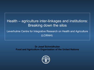 Health – agriculture inter-linkages and institutions: Breaking down the silos Leverhulme Centre for Integrative Research on Health and Agriculture (LCIRAH)   Dr Josef Schmidhuber Food and Agriculture Organization of the United Nations 