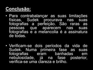 Conclusão:
• Para contrabalançar as suas limitações
  físicas, Sudek procurava nas suas
  fotografias a perfeição. São raras as
  pessoas que aparecem nas suas
  fotografias e a melancolia é a assinatura
  de todas.

• Verificam-se dois períodos da vida de
  Sudek. Numa primeira fase as suas
  fotografias    eram      banhadas  em
  nebulosidade, já na fase posterior,
  verifica-se uma clareza e brilho.
 
