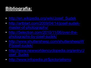 Bibliografia:

• http://en.wikipedia.org/wiki/Josef_Sudek
• http://artblart.com/2009/04/14/josef-sudek-
  master-of-photography/
• http://5election.com/2010/11/06/over-the-
  photographs-by-josef-sudek/
• http://www.shuttersheep.com/shuttersheepW
  P/josef-sudek/
• http://www.newworldencyclopedia.org/entry/J
  osef_Sudek
• http://www.infopedia.pt/$pictorialismo
 
