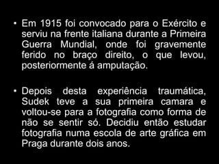 • Em 1915 foi convocado para o Exército e
  serviu na frente italiana durante a Primeira
  Guerra Mundial, onde foi gravemente
  ferido no braço direito, o que levou,
  posteriormente á amputação.

• Depois desta experiência traumática,
  Sudek teve a sua primeira camara e
  voltou-se para a fotografia como forma de
  não se sentir só. Decidiu então estudar
  fotografia numa escola de arte gráfica em
  Praga durante dois anos.
 