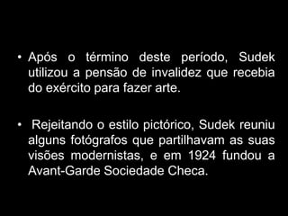 • Após o término deste período, Sudek
  utilizou a pensão de invalidez que recebia
  do exército para fazer arte.

• Rejeitando o estilo pictórico, Sudek reuniu
  alguns fotógrafos que partilhavam as suas
  visões modernistas, e em 1924 fundou a
  Avant-Garde Sociedade Checa.
 