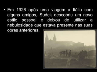• Em 1926 após uma viagem a Itália com
  alguns amigos, Sudek descobriu um novo
  estilo pessoal e deixou de utilizar a
  nebulosidade que estava presente nas suas
  obras anteriores.
 