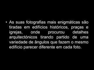 • As suas fotografias mais enigmáticas são
  tiradas em edifícios históricos, praças e
  igrejas,    onde      procurou    detalhes
  arquitectónicos tirando partido de uma
  variedade de ângulos que fazem o mesmo
  edifício parecer diferente em cada foto.
 