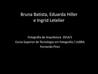 Bruna Batista, Eduarda Hiller
e Ingrid Letelier
Fotografia de Arquitetura 2014/1
Curso Superior de Tecnologia em Fotografia / ULBRA
Fernando Pires
 