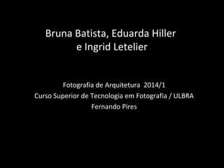 Bruna Batista, Eduarda Hiller
e Ingrid Letelier
Fotografia de Arquitetura 2014/1
Curso Superior de Tecnologia em Fotografia / ULBRA
Fernando Pires
 