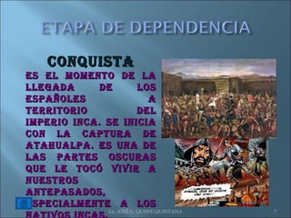 Lic. JOSÉ G. QUISPE QUINTANA CONQUISTA Es el momento de la llegada de los españoles a territorio del Imperio Inca. Se inicia con la captura de Atahualpa. Es una de las partes oscuras que le tocó vivir a nuestros antepasados, especialmente a los nativos incas. 