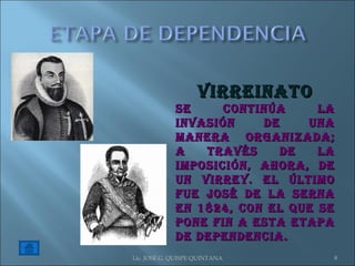 Lic. JOSÉ G. QUISPE QUINTANA VIRREINATO Se continúa la invasión de una manera organizada; a través de la imposición, ahora, de un Virrey. El último fue José de la Serna en 1824, con el que se pone fin a esta etapa de Dependencia. 