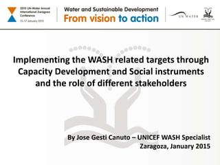 Implementing the WASH related targets through
Capacity Development and Social instruments
and the role of different stakeholders
By Jose Gesti Canuto – UNICEF WASH Specialist
Zaragoza, January 2015
 