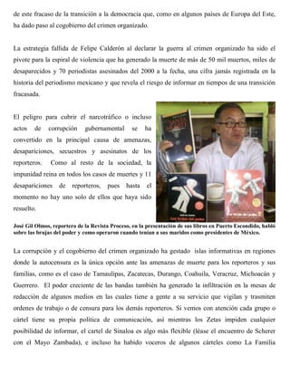 de este fracaso de la transición a la democracia que, como en algunos países de Europa del Este,
ha dado paso al cogobierno del crimen organizado.


La estrategia fallida de Felipe Calderón al declarar la guerra al crimen organizado ha sido el
pivote para la espiral de violencia que ha generado la muerte de más de 50 mil muertos, miles de
desaparecidos y 70 periodistas asesinados del 2000 a la fecha, una cifra jamás registrada en la
historia del periodismo mexicano y que revela el riesgo de informar en tiempos de una transición
fracasada.


El peligro para cubrir el narcotráfico o incluso
actos   de    corrupción     gubernamental      se    ha
convertido en la principal causa de amenazas,
desapariciones, secuestros y asesinatos de los
reporteros.    Como al resto de la sociedad, la
impunidad reina en todos los casos de muertes y 11
desapariciones    de reporteros,      pues    hasta   el
momento no hay uno solo de ellos que haya sido
resuelto.

José Gil Olmos, reportero de la Revista Proceso, en la presentación de sus libros en Puerto Escondido, habló
sobre las brujas del poder y como operaron cuando tenían a sus maridos como presidentes de México.


La corrupción y el cogobierno del crimen organizado ha gestado islas informativas en regiones
donde la autocensura es la única opción ante las amenazas de muerte para los reporteros y sus
familias, como es el caso de Tamaulipas, Zacatecas, Durango, Coahuila, Veracruz, Michoacán y
Guerrero. El poder creciente de las bandas también ha generado la infiltración en la mesas de
redacción de algunos medios en las cuales tiene a gente a su servicio que vigilan y trasmiten
ordenes de trabajo o de censura para los demás reporteros. Si vemos con atención cada grupo o
cártel tiene su propia política de comunicación, así mientras los Zetas impiden cualquier
posibilidad de informar, el cartel de Sinaloa es algo más flexible (léase el encuentro de Scherer
con el Mayo Zambada), e incluso ha habido voceros de algunos cárteles como La Familia
 