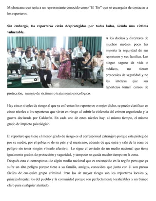 Michoacana que tenía a un representante conocido como “El Tío” que se encargaba de contactar a
los reporteros.


Sin embargo, los reporteros están desprotegidos por todos lados, siendo una víctima
vulnerable.
                                                                     A los dueños y directores de
                                                                     muchos medios poco les
                                                                     importa la seguridad de sus
                                                                     reporteros y sus familias. Les
                                                                     niegan seguro de vida o
                                                                     médicos,          no         tienen
                                                                     protocolos de seguridad y no
                                                                     les    interesa        que     sus
                                                                     reporteros tomen cursos de
protección, manejo de víctimas o tratamiento psicológico.


Hay cinco niveles de riesgo al que se enfrentan los reporteros o mejor dicho, se puede clasificar en
cinco niveles a los reporteros que viven en riesgo al cubrir la violencia del crimen organizado y la
guerra declarada por Calderón. En cada uno de estos niveles hay, al mismo tiempo, el mismo
grado de impacto psicológico.


El reportero que tiene el menor grado de riesgo es el corresponsal extranjero porque esta protegido
por su medio, por el gobierno de su país y el mexicano, además de que entra y sale de la zona de
peligro sin tener ningún vínculo afectivo. Le sigue el enviado de un medio nacional que tiene
igualmente grados de protección y seguridad, y tampoco se queda mucho tiempo en la zona.
Después esta el corresponsal de algún medio nacional que es reconocido en la región pero que ya
sufre un alto peligro porque tiene a su familia, amigos, conocidos que junto con él son presas
fáciles de cualquier grupo criminal. Pero los de mayor riesgo son los reporteros locales y,
principalmente, los del pueblo y la comunidad porque son perfectamente localizables y un blanco
claro para cualquier atentado.
 