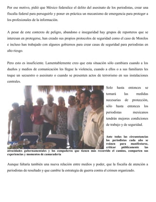 Por ese motivo, pidió que México federalice el delito del asesinato de los periodistas, crear una
fiscalía federal para perseguirlo y poner en práctica un mecanismo de emergencia para proteger a
los profesionales de la información.


A pesar de este contexto de peligro, abandono e inseguridad hay grupos de reporteros que se
interesan en protegerse, han creado sus propios protocolos de seguridad como el caso de Morelos
e incluso han trabajado con algunos gobiernos para crear casas de seguridad para periodistas en
alto riesgo.


Pero esto es insuficiente. Lamentablemente creo que esta situación sólo cambiara cuando a los
dueños y medios de comunicación les llegue la violencia, cuando a ellos o a sus familiares les
toque un secuestro o asesinato o cuando se presenten actos de terrorismo en sus instalaciones
centrales.
                                                                     Solo     hasta         entonces   se
                                                                     tomará           las        medidas
                                                                     necesarias       de      protección,
                                                                     sólo     hasta     entonces       los
                                                                     periodistas              mexicanos
                                                                     tendrán mejores condiciones
                                                                     de trabajo y de seguridad.


                                                                  Ante todas las circunstancias
                                                                  los periodistas cada año se
                                                                  reúnen    para    manifestarse,
                                                                  criticar   públicamente     las
atrocidades gubernamentales y los compañeros que tienen más recorrido el camino, comparten sus
experiencias y momentos de camaradería


Aunque faltaría también una nueva relación entre medios y poder, que la fiscalía de atención a
periodistas de resultado y que cambie la estrategia de guerra contra el crimen organizado.
 