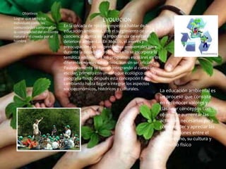 Objetivos
Lograr que tanto los
individuos como las
comunidades comprendan
la complejidad del ambiente
natural y el creado por el
hombre
EVOLUCION
En la década de 1960 se empezó a hablar de la
educación ambiental, con el surgimiento de una
conciencia acerca de la importancia de evitar el
deterioro ambiental. En México, el interés y
preocupación por los problemas ambientales nace
durante la década de 1980; con ello se incorpora la
temática ambiental a los programas escolares en los
diferentes niveles educativos, aun sin ser oficiales.
Paulatinamente se fueron integrando al currículo
escolar, primero con un enfoque ecológico o de la
geografía física; después esta concepción fue
cambiando hasta llegar a integrar los aspectos
socioeconómicos, históricos y culturales. La educación ambiental es
un proceso que consiste
en reconocer valores y
clasificar conceptos con
objeto de aumentar las
actitudes necesarias para
comprender y apreciar las
interrelaciones entre el
ser humano, su cultura y
su medio físico