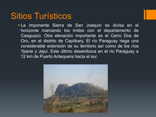 Sitios Turísticos
 La imponente Sierra de San Joaquín se divisa en el
horizonte marcando los imites con el departamento de
Caaguazú. Otra elevación importante es el Cerro Dos de
Oro, en el distrito de Capiibary. El río Paraguay riega una
considerable extensión de su territorio así como de los ríos
Ypane y Jejuí. Este último desemboca en el río Paraguay a
12 km de Puerto Antequera hacia el sur.
 