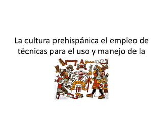 La cultura prehispánica el empleo de
técnicas para el uso y manejo de la
información
 