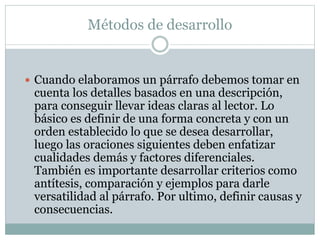 Métodos de desarrollo
 Cuando elaboramos un párrafo debemos tomar en
cuenta los detalles basados en una descripción,
para conseguir llevar ideas claras al lector. Lo
básico es definir de una forma concreta y con un
orden establecido lo que se desea desarrollar,
luego las oraciones siguientes deben enfatizar
cualidades demás y factores diferenciales.
También es importante desarrollar criterios como
antítesis, comparación y ejemplos para darle
versatilidad al párrafo. Por ultimo, definir causas y
consecuencias.
 