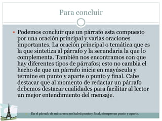 Para concluir
 Podemos concluir que un párrafo esta compuesto
por una oración principal y varias oraciones
importantes. La oración principal o temática que es
la que sintetiza al párrafo y la secundaria la que lo
complementa. También nos encontramos con que
hay diferentes tipos de párrafos; esto no cambia el
hecho de que un párrafo inicie en mayúscula y
termine en punto y aparte o punto y final. Cabe
destacar que al momento de redactar un párrafo
debemos destacar cualidades para facilitar al lector
un mejor entendimiento del mensaje.
 En el párrafo de mi carrera no habrá punto y final, siempre un punto y aparte.
 