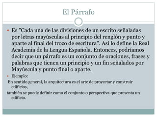 El Párrafo
 Es "Cada una de las divisiones de un escrito señaladas
por letras mayúsculas al principio del renglón y punto y
aparte al final del trozo de escritura". Así lo define la Real
Academia de la Lengua Española. Entonces, podríamos
decir que un párrafo es un conjunto de oraciones, frases y
palabras que tienen un principio y un fin señalados por
Mayúscula y punto final o aparte.
 Ejemplo:
En sentido general, la arquitectura es el arte de proyectar y construir
edificios,
también se puede definir como el conjunto o perspectiva que presenta un
edificio.
 