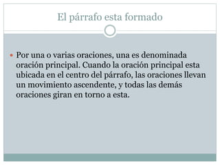 El párrafo esta formado
 Por una o varias oraciones, una es denominada
oración principal. Cuando la oración principal esta
ubicada en el centro del párrafo, las oraciones llevan
un movimiento ascendente, y todas las demás
oraciones giran en torno a esta.
 