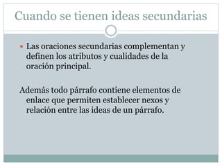 Cuando se tienen ideas secundarias
 Las oraciones secundarias complementan y
definen los atributos y cualidades de la
oración principal.
Además todo párrafo contiene elementos de
enlace que permiten establecer nexos y
relación entre las ideas de un párrafo.
 