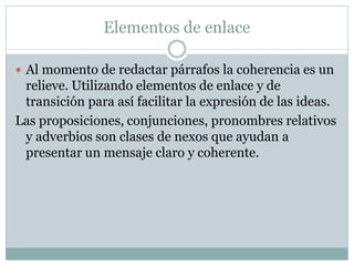 Elementos de enlace
 Al momento de redactar párrafos la coherencia es un
relieve. Utilizando elementos de enlace y de
transición para así facilitar la expresión de las ideas.
Las proposiciones, conjunciones, pronombres relativos
y adverbios son clases de nexos que ayudan a
presentar un mensaje claro y coherente.
 