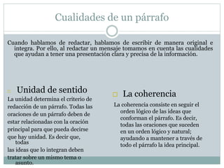 Cualidades de un párrafo
Cuando hablamos de redactar, hablamos de escribir de manera original e
integra. Por ello, al redactar un mensaje tomamos en cuenta las cualidades
que ayudan a tener una presentación clara y precisa de la información.
 Unidad de sentido
La unidad determina el criterio de
redacción de un párrafo. Todas las
oraciones de un párrafo deben de
estar relacionadas con la oración
principal para que pueda decirse
que hay unidad. Es decir que,
todas
las ideas que lo integran deben
tratar sobre un mismo tema o
asunto.
 La coherencia
La coherencia consiste en seguir el
orden lógico de las ideas que
conforman el párrafo. Es decir,
todas las oraciones que suceden
en un orden lógico y natural;
ayudando a mantener a través de
todo el párrafo la idea principal.
 