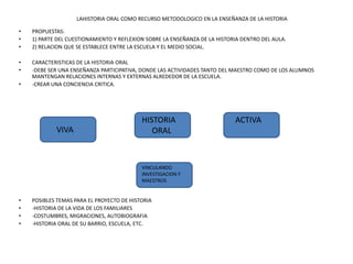 LAHISTORIA ORAL COMO RECURSO METODOLOGICO EN LA ENSEÑANZA DE LA HISTORIA PROPUESTAS: 1) PARTE DEL CUESTIONAMIENTO Y REFLEXION SOBRE LA ENSEÑANZA DE LA HISTORIA DENTRO DEL AULA. 2) RELACION QUE SE ESTABLECE ENTRE LA ESCUELA Y EL MEDIO SOCIAL. CARACTERISTICAS DE LA HISTORIA ORAL -DEBE SER UNA ENSEÑANZA PARTICIPATIVA, DONDE LAS ACTIVIDADES TANTO DEL MAESTRO COMO DE LOS ALUMNOS MANTENGAN RELACIONES INTERNAS Y EXTERNAS ALREDEDOR DE LA ESCUELA. -CREAR UNA CONCIENCIA CRITICA. POSIBLES TEMAS PARA EL PROYECTO DE HISTORIA -HISTORIA DE LA VIDA DE LOS FAMILIARES -COSTUMBRES, MIGRACIONES, AUTOBIOGRAFIA -HISTORIA ORAL DE SU BARRIO, ESCUELA, ETC. HISTORIA      ORAL     ACTIVA VIVA VINCULANDO INVESTIGACION Y MAESTROS 