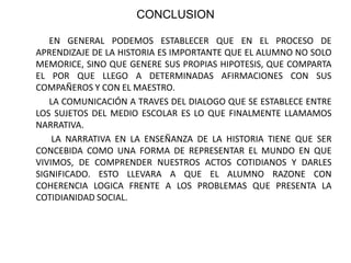CONCLUSION            EN GENERAL PODEMOS ESTABLECER QUE EN EL PROCESO DE APRENDIZAJE DE LA HISTORIA ES IMPORTANTE QUE EL ALUMNO NO SOLO MEMORICE, SINO QUE GENERE SUS PROPIAS HIPOTESIS, QUE COMPARTA EL POR QUE LLEGO A DETERMINADAS AFIRMACIONES CON SUS COMPAÑEROS Y CON EL MAESTRO.            LA COMUNICACIÓN A TRAVES DEL DIALOGO QUE SE ESTABLECE ENTRE LOS SUJETOS DEL MEDIO ESCOLAR ES LO QUE FINALMENTE LLAMAMOS NARRATIVA.             LA NARRATIVA EN LA ENSEÑANZA DE LA HISTORIA TIENE QUE SER CONCEBIDA COMO UNA FORMA DE REPRESENTAR EL MUNDO EN QUE VIVIMOS, DE COMPRENDER NUESTROS ACTOS COTIDIANOS Y DARLES SIGNIFICADO. ESTO LLEVARA A QUE EL ALUMNO RAZONE CON COHERENCIA LOGICA FRENTE A LOS PROBLEMAS QUE PRESENTA LA COTIDIANIDAD SOCIAL.