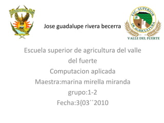 Joseguadalupe rivera becerra Escuela superior de agricultura del valle  del fuerte Computacion aplicada Maestra:marinamirellamiranda grupo:1-2 Fecha:3{03´´2010 