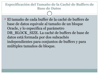 Especificación del Tamaño de la Caché de Buffers de Base de Datos  El tamaño de cada buffer de la caché de buffers de base de datos equivale al tamaño de un bloque Oracle, y lo especifica el parámetro DB_BLOCK_SIZE. La caché de buffers de base de datos está formada por dos subcachés independientes para conjuntos de buffers y para múltiples tamaños de bloque.  