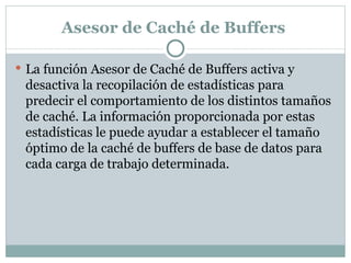 Asesor de Caché de Buffers  La función Asesor de Caché de Buffers activa y desactiva la recopilación de estadísticas para predecir el comportamiento de los distintos tamaños de caché. La información proporcionada por estas estadísticas le puede ayudar a establecer el tamaño óptimo de la caché de buffers de base de datos para cada carga de trabajo determinada.  