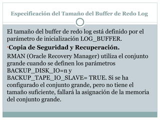 Especificación del Tamaño del Buffer de Redo Log  El tamaño del buffer de redo log está definido por el parámetro de inicialización LOG_BUFFER.  Copia de Seguridad y Recuperación.  RMAN (Oracle Recovery Manager) utiliza el conjunto grande cuando se definen los parámetros BACKUP_DISK_IO=n y BACKUP_TAPE_IO_SLAVE= TRUE. Si se ha configurado el conjunto grande, pero no tiene el tamaño suficiente, fallará la asignación de la memoria del conjunto grande.  