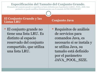 El Conjunto Grande y las Listas LRU  Conjunto Java  El conjunto grande no tiene una lista LRU. Es distinto al espacio reservado del conjunto compartido, que utiliza una lista LRU.  Requisitos de análisis de servicios para comandos Java, es necesario si se instala y se utiliza Java, su tamaño está definido por el parámetro JAVA_POOL_SIZE.  Especificación del Tamaño del Conjunto Grande.  El tamaño del conjunto grande se especifica en bytes definidos por el parámetro LARGE_POOL_SIZE. Este parámetro se puede modificar dinámicamente con el comando ALTER SYSTEM SET.  