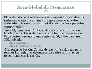 Área Global de Programas  El contenido de la memoria PGA varía en función de si la instancia se ejecuta en una configuración de servidor dedicado o de servidor compartido. incluye los siguientes componentes : Área SQL privada: Contiene datos, como información ligada y estructuras de memoria de tiempo de ejecución. Cada sesión que emite una sentencia SQL tiene un área SQL privada.  Área persistente Área de tiempo de ejecución Memoria de Sesión: Consta de memoria asignada para retener las variables de una sesión y otra información relacionada con la sesión.  