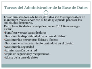 Tareas del Administrador de la Base de Datos  Los administradores de bases de datos son los responsables de mantener Oracle Server con el fin de que pueda procesar las solicitudes de usuario.  Entre las actividades principales que un DBA tiene a cargo están:  Planificar y crear bases de datos  Gestionar la disponibilidad de la base de datos  Gestionar las estructuras físicas y lógicas  Gestionar el almacenamiento basándose en el diseño  Gestionar la seguridad  Administración de la red  Copia de seguridad y recuperación  Ajuste de la base de datos  