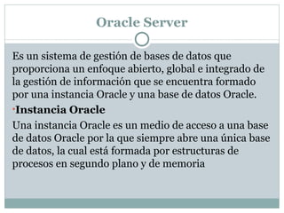 Oracle Server Es un sistema de gestión de bases de datos que proporciona un enfoque abierto, global e integrado de la gestión de información que se encuentra formado por una instancia Oracle y una base de datos Oracle. Instancia Oracle  Una instancia Oracle es un medio de acceso a una base de datos Oracle por la que siempre abre una única base de datos, la cual está formada por estructuras de procesos en segundo plano y de memoria  
