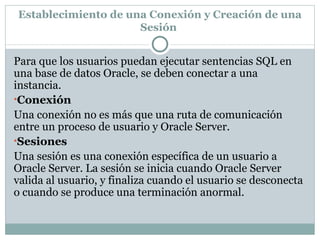 Establecimiento de una Conexión y Creación de una Sesión  Para que los usuarios puedan ejecutar sentencias SQL en una base de datos Oracle, se deben conectar a una instancia.  Conexión  Una conexión no es más que una ruta de comunicación entre un proceso de usuario y Oracle Server.  Sesiones  Una sesión es una conexión específica de un usuario a Oracle Server. La sesión se inicia cuando Oracle Server valida al usuario, y finaliza cuando el usuario se desconecta o cuando se produce una terminación anormal.  