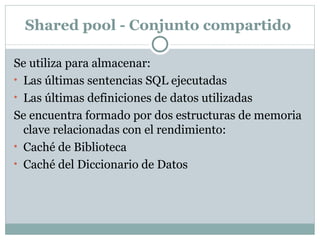 Shared pool - Conjunto compartido  Se utiliza para almacenar:  Las últimas sentencias SQL ejecutadas  Las últimas definiciones de datos utilizadas  Se encuentra formado por dos estructuras de memoria clave relacionadas con el rendimiento:  Caché de Biblioteca  Caché del Diccionario de Datos  