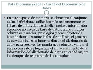 Data Diccionary cache - Caché del Diccionario de Datos  En este espacio de memoria se almacena el conjunto de las definiciones utilizadas más recientemente en la base de datos, dentro de ellas incluye información acerca de archivos de base de datos, tablas, índices, columnas, usuarios, privilegios y otros objetos de base de datos. Durante la fase de análisis, el proceso de servidor busca la información en el diccionario de datos para resolver los nombres de objeto y validar el acceso con esto se logra que el almacenamiento de la información del diccionario de datos en caché mejore los tiempos de respuesta de las consultas.  