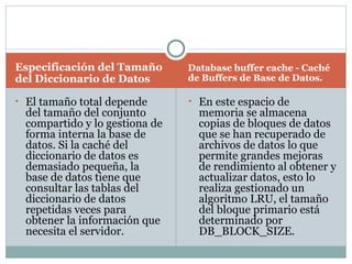 Especificación del Tamaño del Diccionario de Datos  Database buffer cache - Caché de Buffers de Base de Datos.  El tamaño total depende del tamaño del conjunto compartido y lo gestiona de forma interna la base de datos. Si la caché del diccionario de datos es demasiado pequeña, la base de datos tiene que consultar las tablas del diccionario de datos repetidas veces para obtener la información que necesita el servidor.  En este espacio de memoria se almacena copias de bloques de datos que se han recuperado de archivos de datos lo que permite grandes mejoras de rendimiento al obtener y actualizar datos, esto lo realiza gestionado un algoritmo LRU, el tamaño del bloque primario está determinado por DB_BLOCK_SIZE.  
