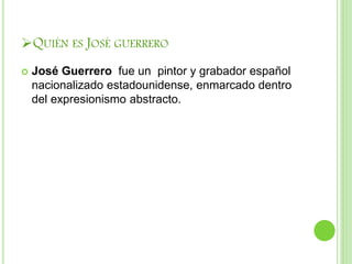 QUIÉN ES JOSÉ GUERRERO
 José Guerrero fue un pintor y grabador español
nacionalizado estadounidense, enmarcado dentro
del expresionismo abstracto.
 