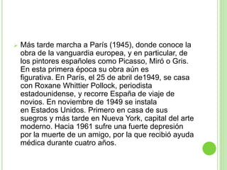  Más tarde marcha a París (1945), donde conoce la
obra de la vanguardia europea, y en particular, de
los pintores españoles como Picasso, Miró o Gris.
En esta primera época su obra aún es
figurativa. En París, el 25 de abril de1949, se casa
con Roxane Whittier Pollock, periodista
estadounidense, y recorre España de viaje de
novios. En noviembre de 1949 se instala
en Estados Unidos. Primero en casa de sus
suegros y más tarde en Nueva York, capital del arte
moderno. Hacia 1961 sufre una fuerte depresión
por la muerte de un amigo, por la que recibió ayuda
médica durante cuatro años.
 
